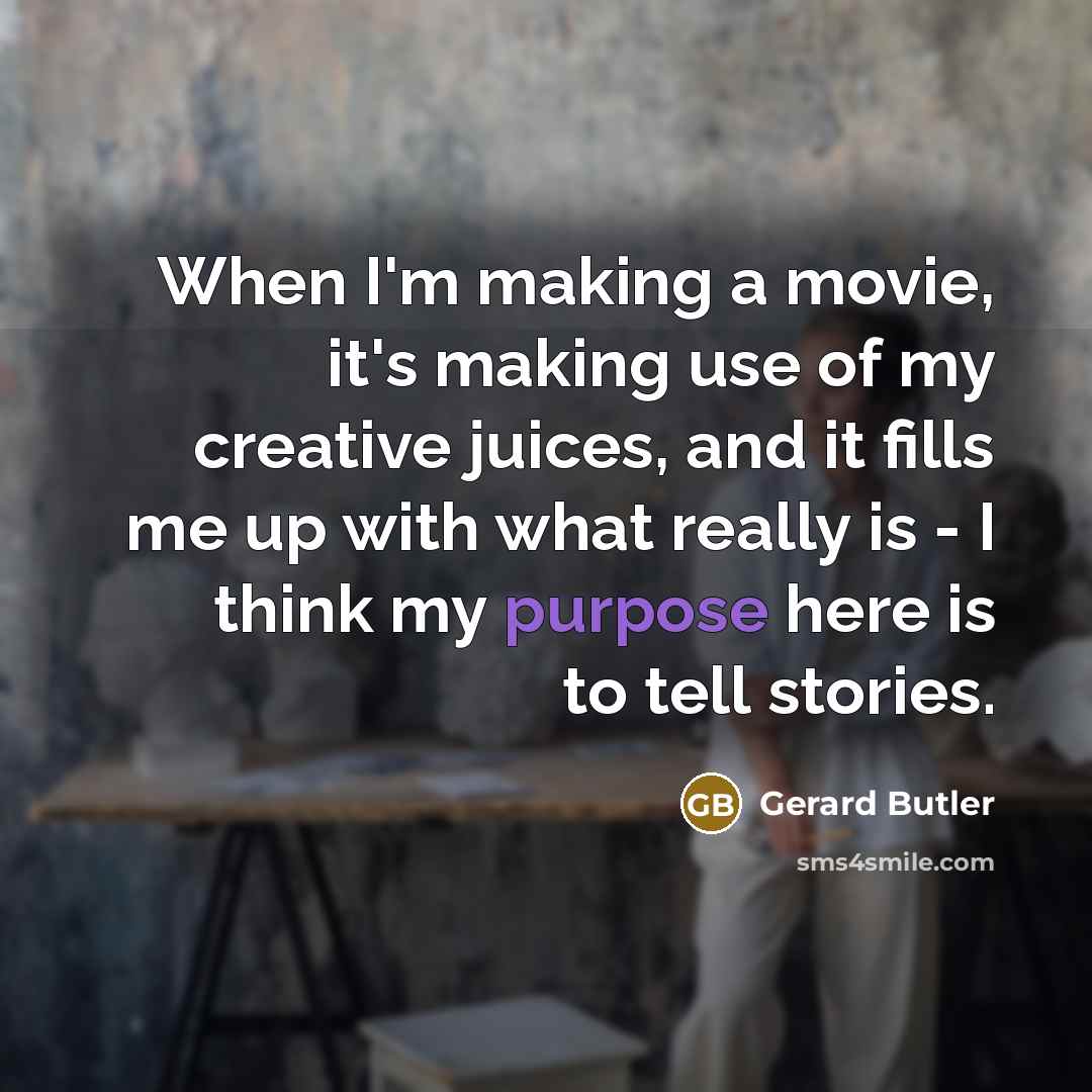 “When I'm making a movie, it's making use of my creative juices, and it fills me up with what really is - I think my purpose here is to tell stories.” quote by Gerard Butler