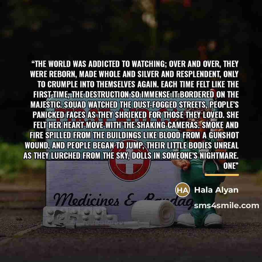 “The world was addicted to watching; over and over, they were reborn, made whole and silver and resplendent, only to crumple into themselves again. Each time felt like the first time, the destruction so immense it bordered on the majestic. Souad watched the dust-fogged streets, people’s panicked…” quote by Hala Alyan