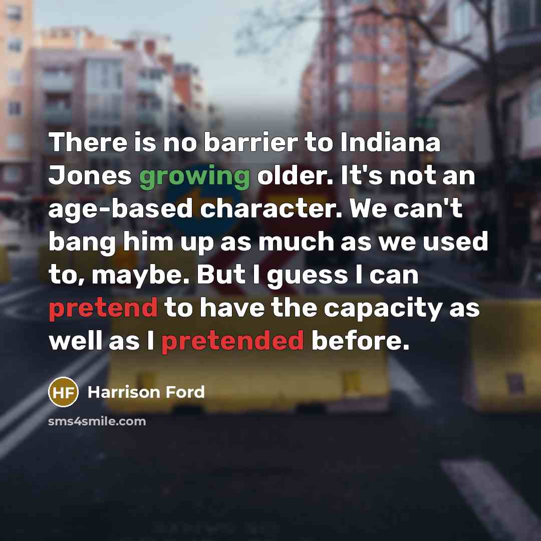 “There is no barrier to Indiana Jones growing older. It's not an age-based character. We can't bang him up as much as we used to, maybe. But I guess I can pretend to have the capacity as well as I pretended before.” quote by Harrison Ford