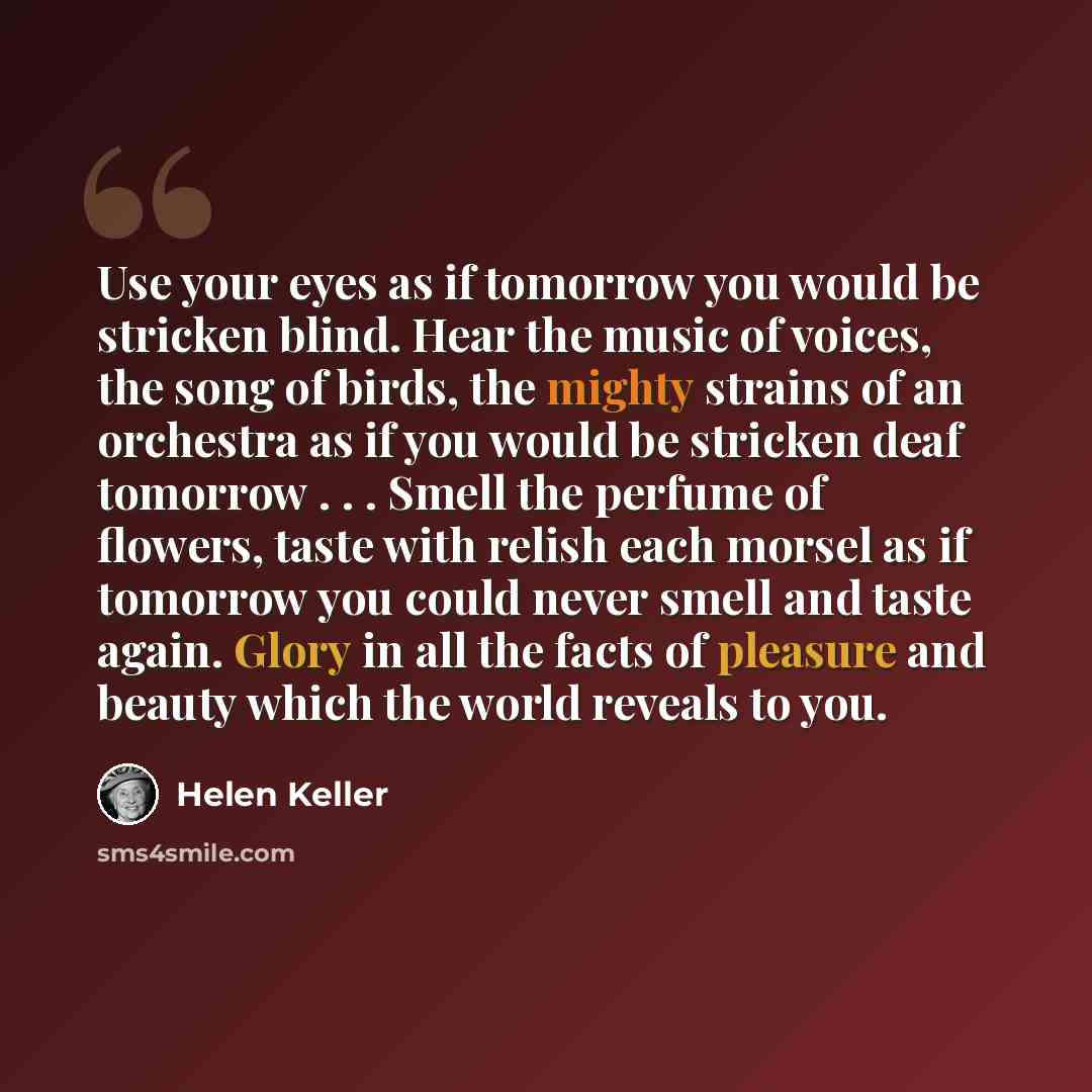 “Use your eyes as if tomorrow you would be stricken blind. Hear the music of voices, the song of birds, the mighty strains of an orchestra as if you would be stricken deaf tomorrow . . . Smell the perfume of flowers, taste with relish each morsel as if tomorrow you could never smell and taste…” quote by Helen Keller