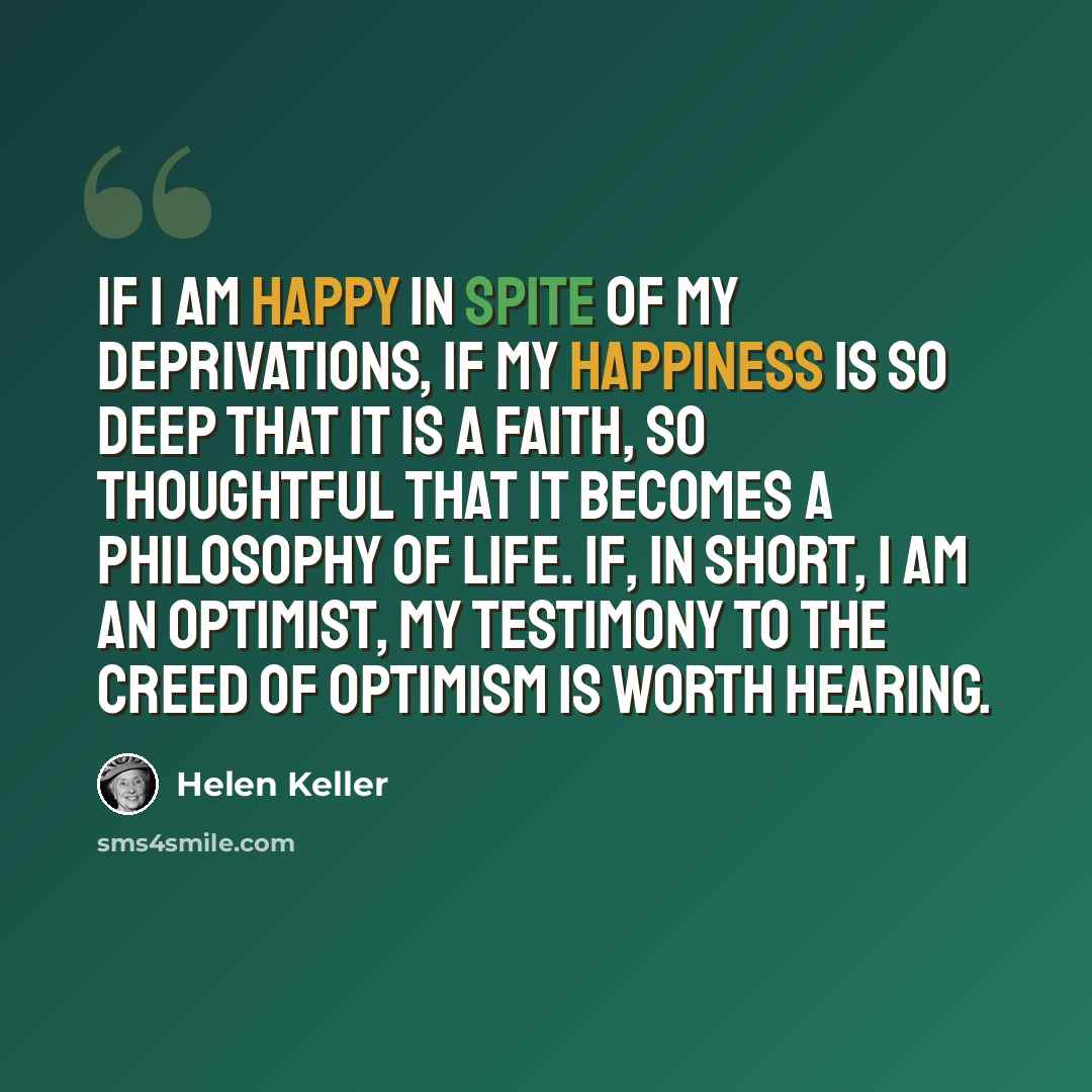 “If I am happy in spite of my deprivations, if my happiness is so deep that it is a faith, so thoughtful that it becomes a philosophy of life. If, in short, I am an optimist, my testimony to the creed of optimism is worth hearing.” quote by Helen Keller