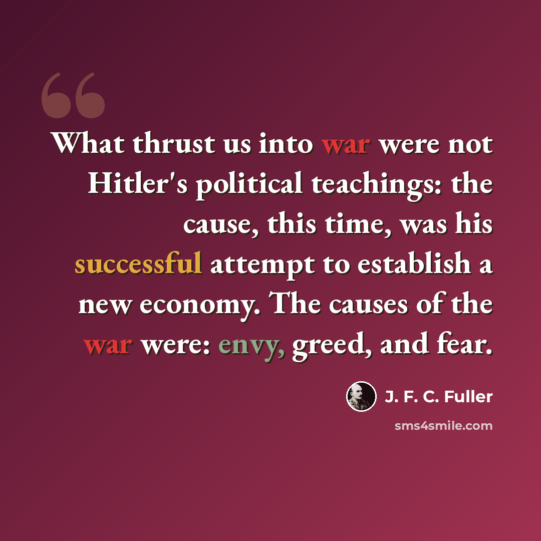 “What thrust us into war were not Hitler's political teachings: the cause, this time, was his successful attempt to establish a new economy. The causes of the war were: envy, greed, and fear.” quote by J. F. C. Fuller