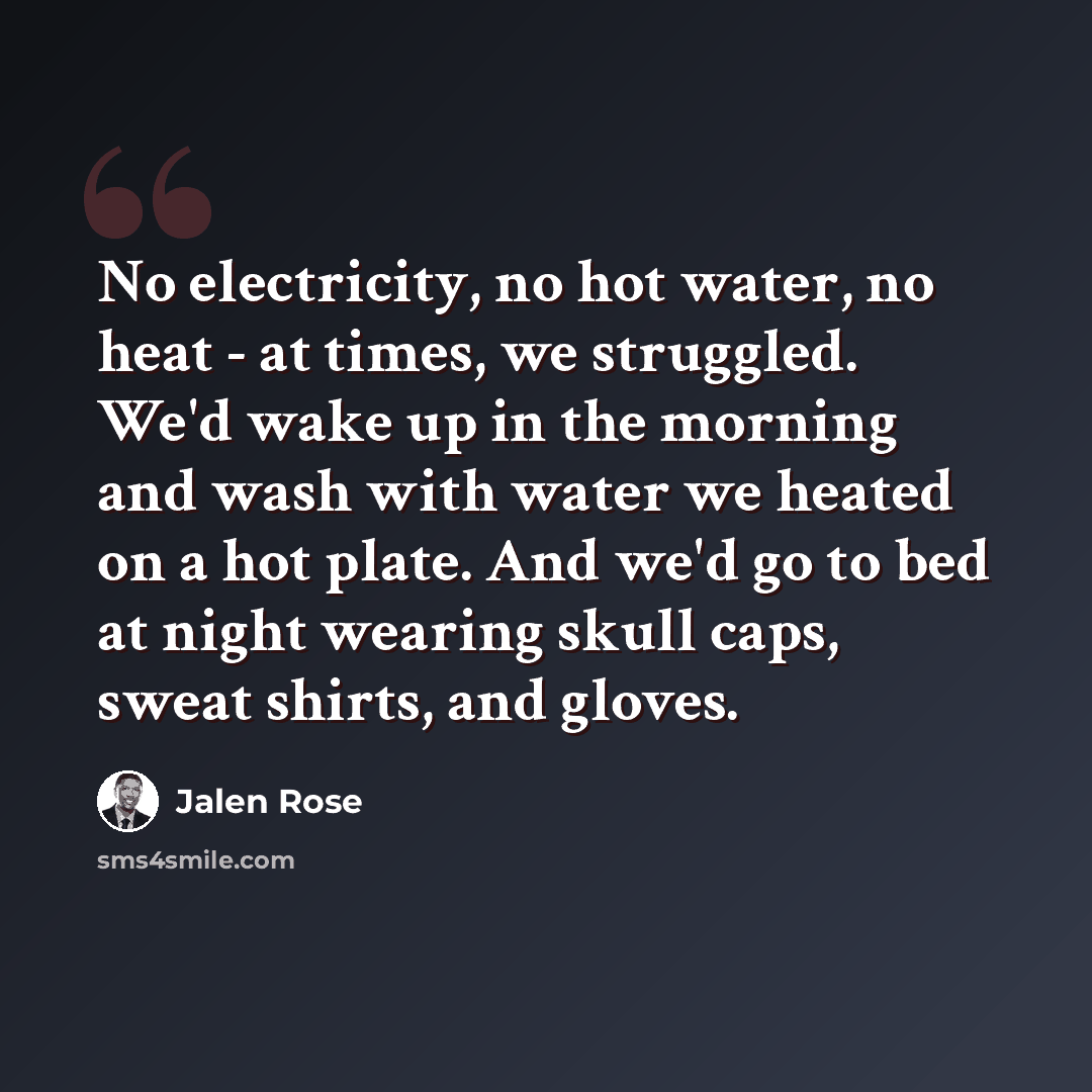 “No electricity, no hot water, no heat - at times, we struggled. We'd wake up in the morning and wash with water we heated on a hot plate. And we'd go to bed at night wearing skull caps, sweat shirts, and gloves.” quote by Jalen Rose