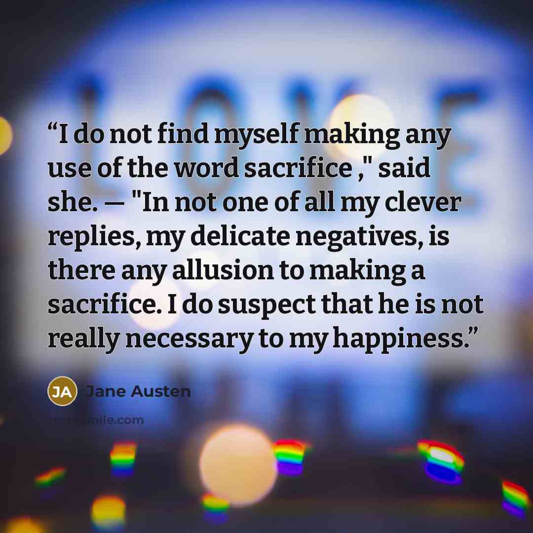 “I do not find myself making any use of the word sacrifice ," said she. — "In not one of all my clever replies, my delicate negatives, is there any allusion to making a sacrifice. I do suspect that he is not really necessary to my happiness.” quote by Jane Austen