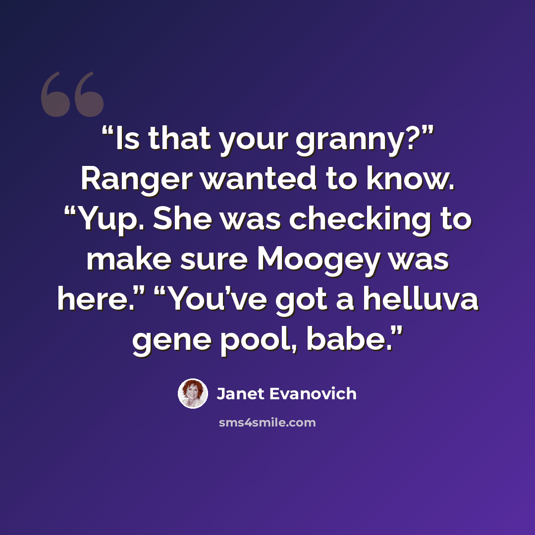 “Is that your granny?” Ranger wanted to know. “Yup. She was checking to make sure Moogey was here.” “You’ve got a helluva gene pool, babe.” quote by Janet Evanovich