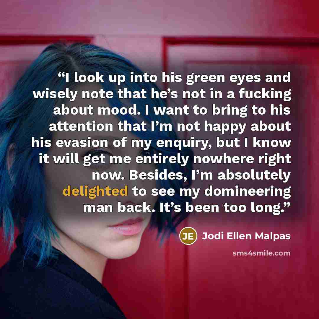 “I look up into his green eyes and wisely note that he’s not in a fucking about mood. I want to bring to his attention that I’m not happy about his evasion of my enquiry, but I know it will get me entirely nowhere right now. Besides, I’m absolutely delighted to see my domineering man back. It’s…” quote by Jodi Ellen Malpas