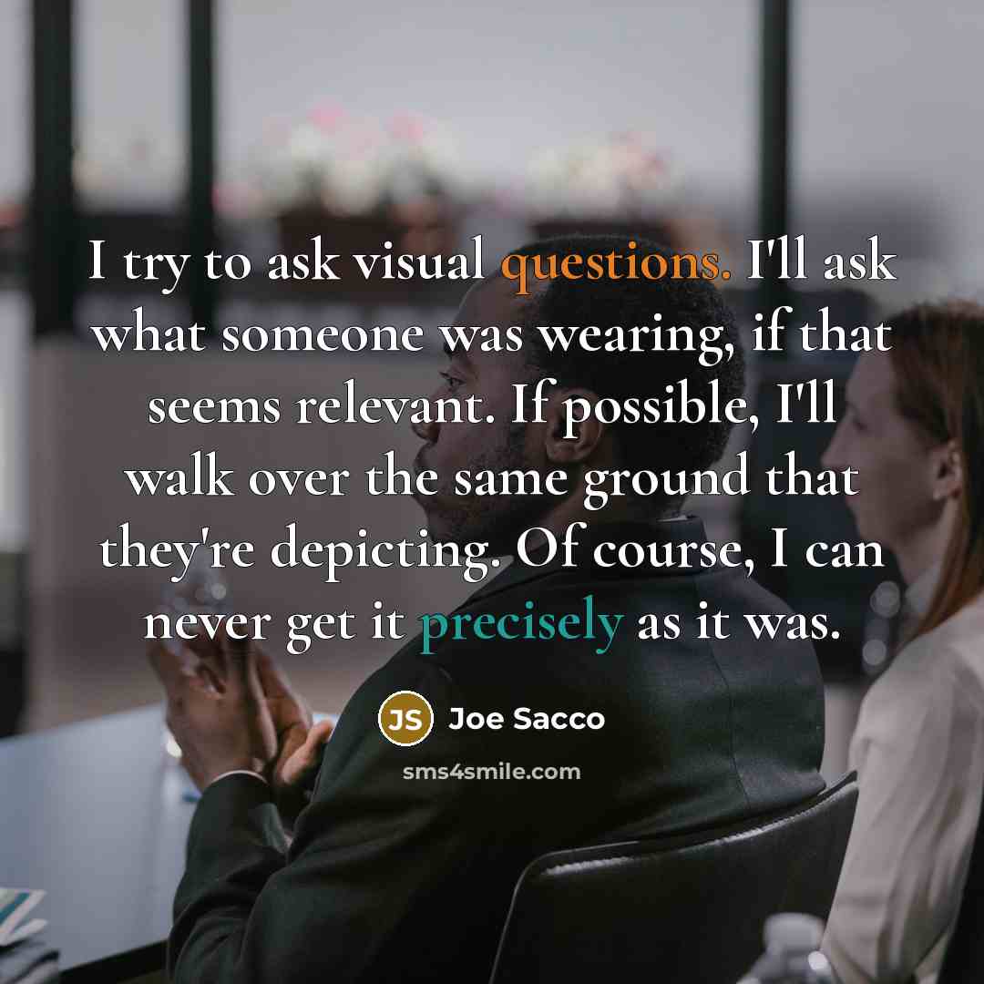 “I try to ask visual questions. I'll ask what someone was wearing, if that seems relevant. If possible, I'll walk over the same ground that they're depicting. Of course, I can never get it precisely as it was.” quote by Joe Sacco
