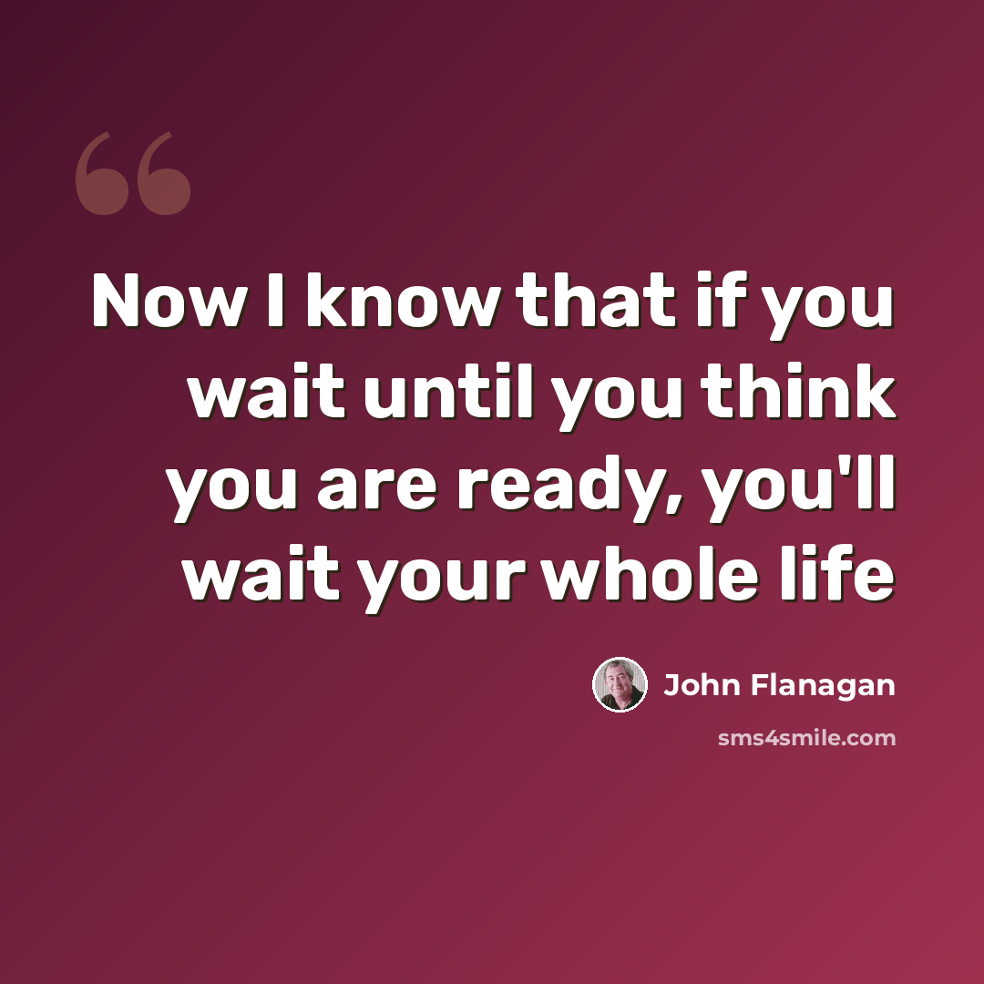 “Now I know that if you wait until you think you are ready, you'll wait your whole life” quote by John Flanagan