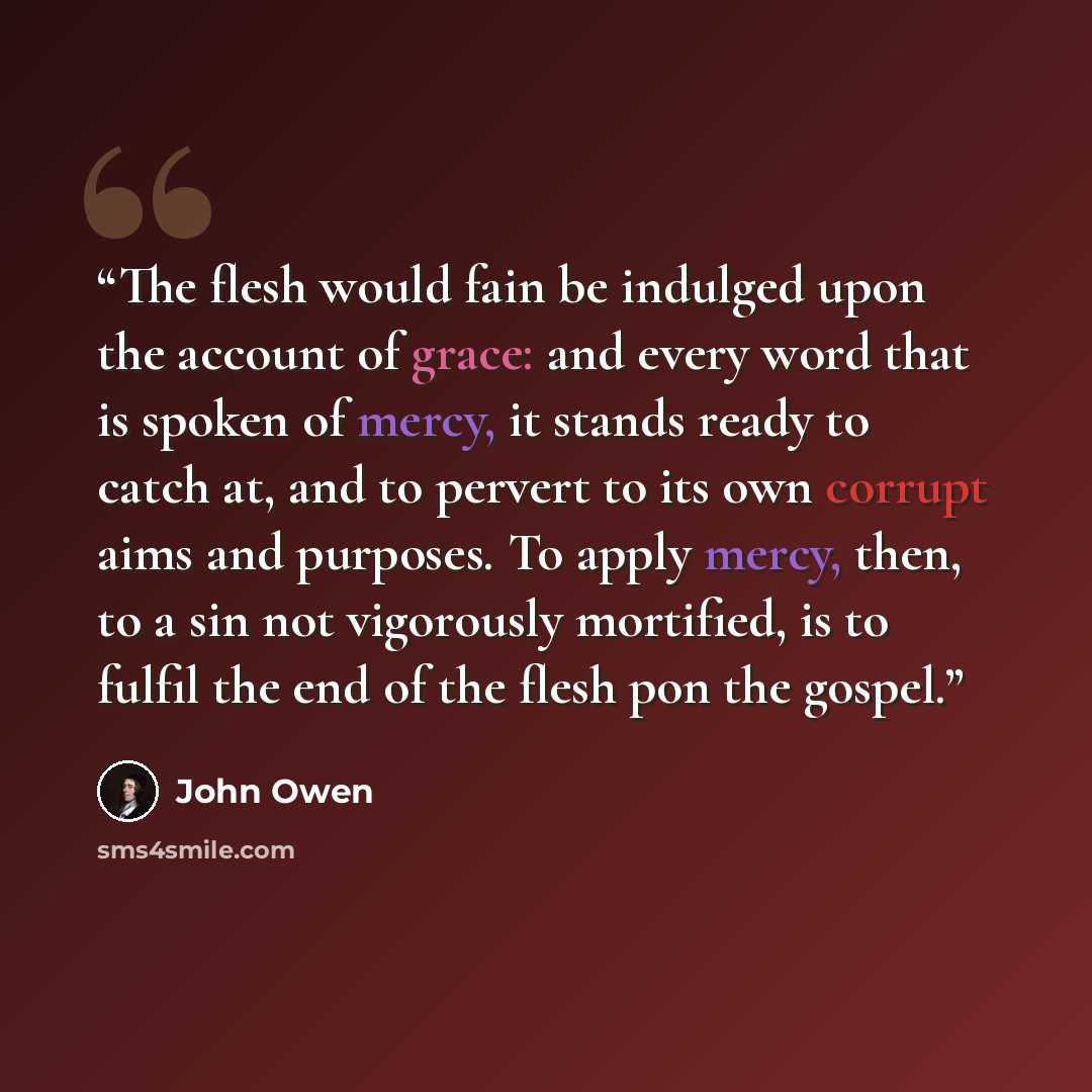 “The flesh would fain be indulged upon the account of grace: and every word that is spoken of mercy, it stands ready to catch at, and to pervert to its own corrupt aims and purposes. To apply mercy, then, to a sin not vigorously mortified, is to fulfil the end of the flesh pon the gospel.” quote by John Owen