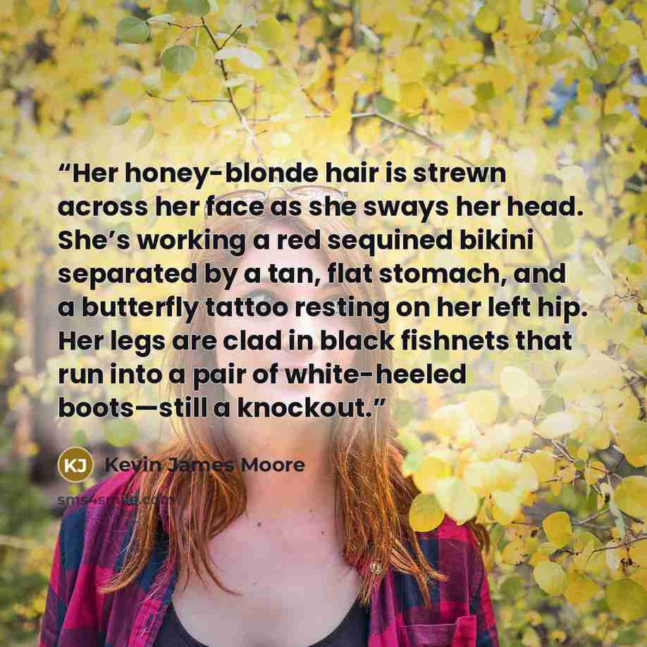“Her honey-blonde hair is strewn across her face as she sways her head. She’s working a red sequined bikini separated by a tan, flat stomach, and a butterfly tattoo resting on her left hip. Her legs are clad in black fishnets that run into a pair of white-heeled boots—still a knockout.” quote by Kevin James Moore