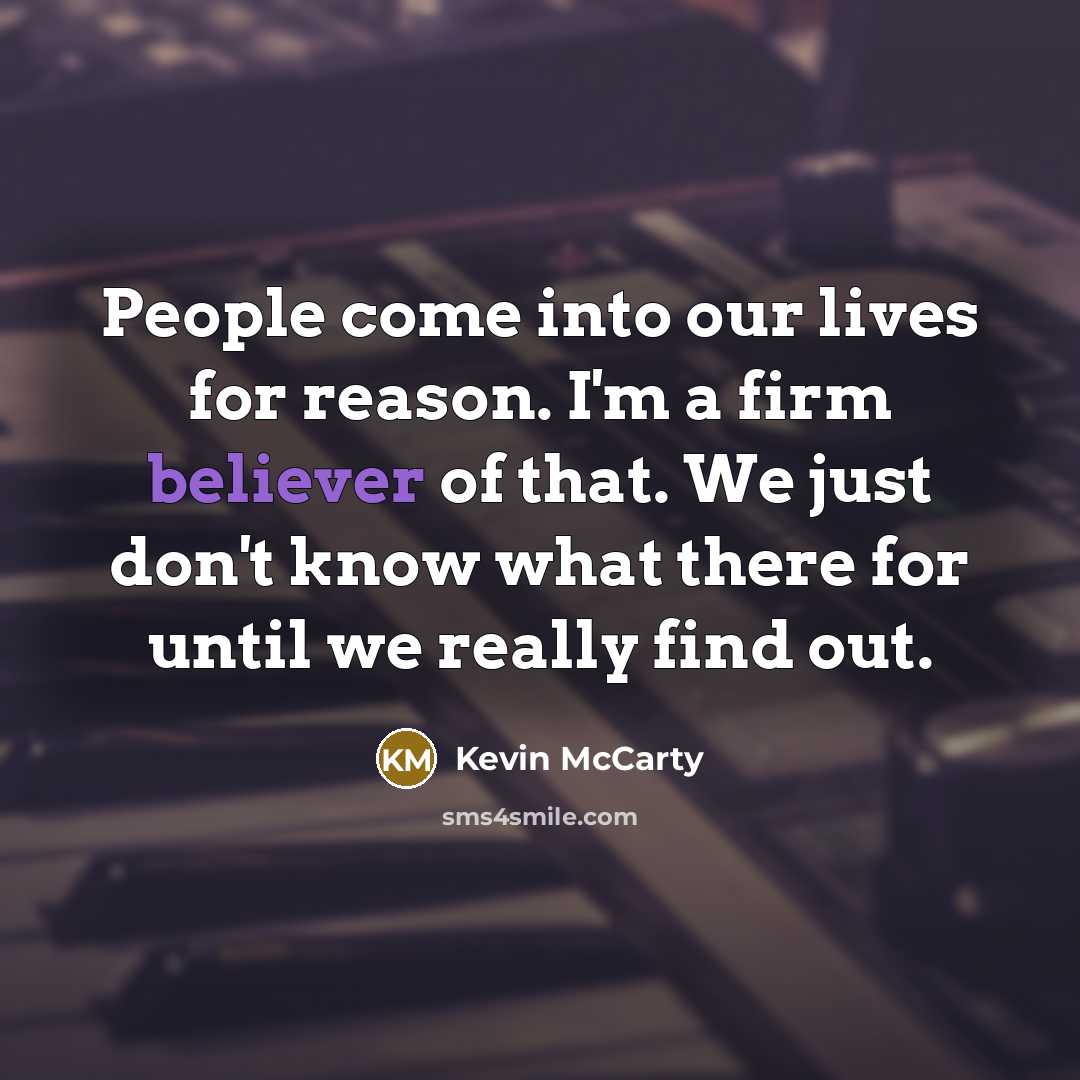 “People come into our lives for reason. I'm a firm believer of that. We just don't know what there for until we really find out.” quote by Kevin McCarty