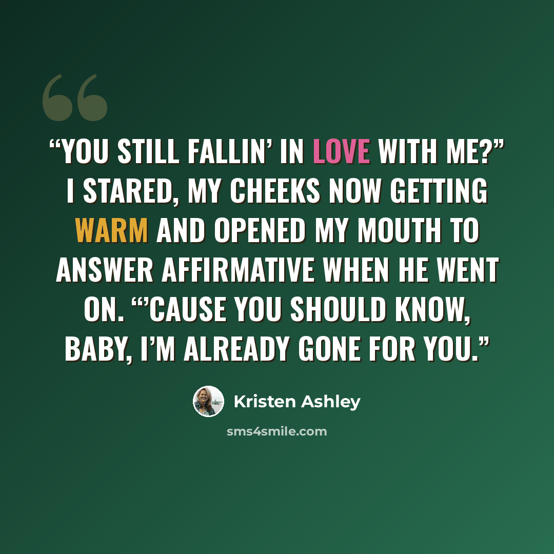 “You still fallin’ in love with me?” I stared, my cheeks now getting warm and opened my mouth to answer affirmative when he went on. “’Cause you should know, baby, I’m already gone for you.” quote by Kristen Ashley