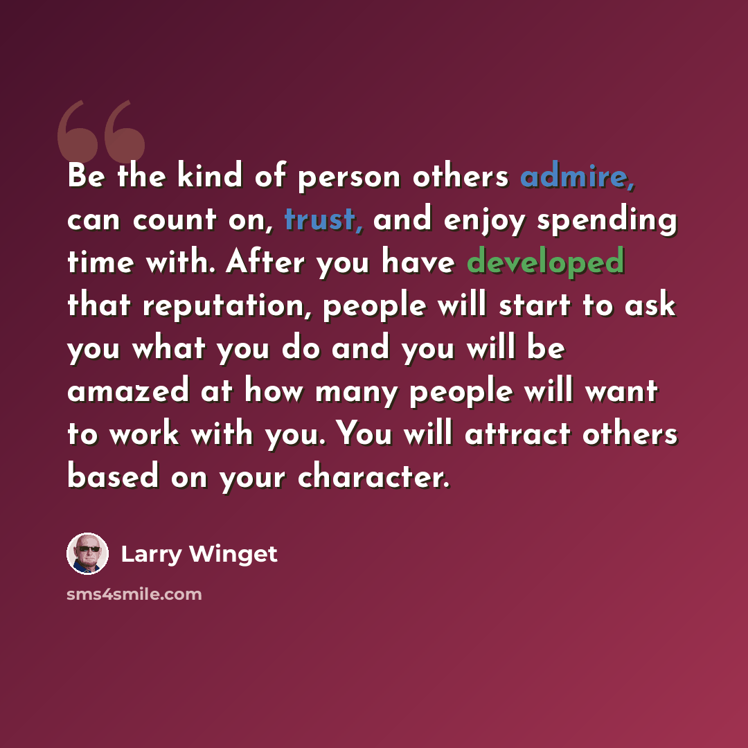 “Be the kind of person others admire, can count on, trust, and enjoy spending time with. After you have developed that reputation, people will start to ask you what you do and you will be amazed at how many people will want to work with you. You will attract others based on your character.” quote by Larry Winget