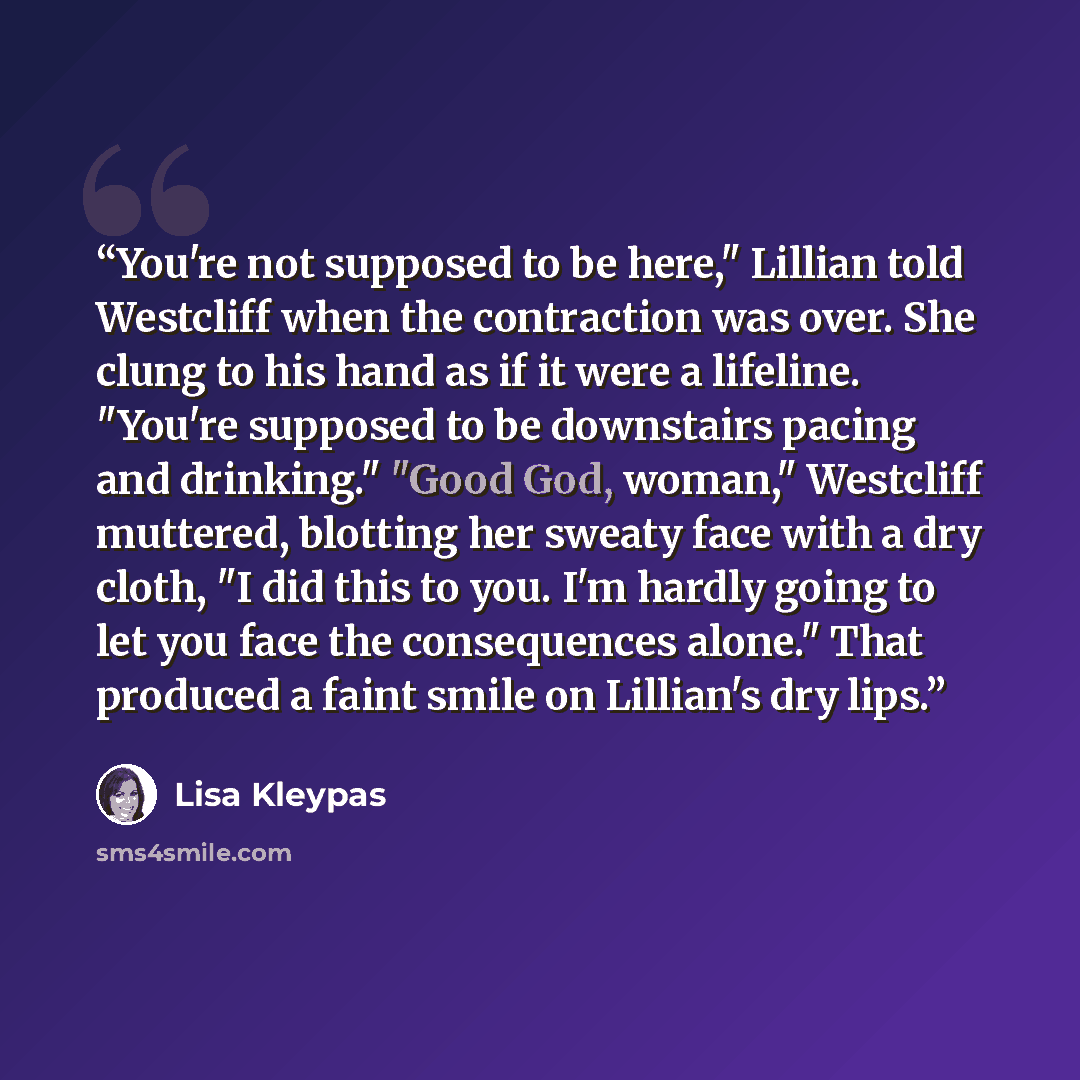 “You're not supposed to be here," Lillian told Westcliff when the contraction was over. She clung to his hand as if it were a lifeline. "You're supposed to be downstairs pacing and drinking." "Good God, woman," Westcliff muttered, blotting her sweaty face with a dry cloth, "I did this to you. I'm…” quote by Lisa Kleypas