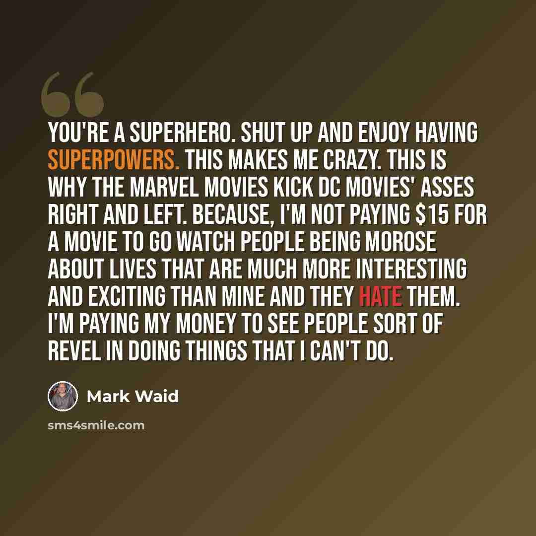 “You're a superhero. Shut up and enjoy having superpowers. This makes me crazy. This is why the Marvel movies kick DC movies' asses right and left. Because, I'm not paying $15 for a movie to go watch people being morose about lives that are much more interesting and exciting than mine and they hate…” quote by Mark Waid