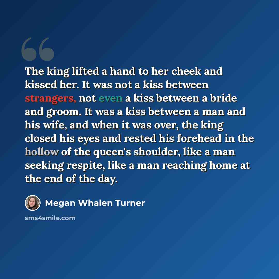 “The king lifted a hand to her cheek and kissed her. It was not a kiss between strangers, not even a kiss between a bride and groom. It was a kiss between a man and his wife, and when it was over, the king closed his eyes and rested his forehead in the hollow of the queen's shoulder, like a man…” quote by Megan Whalen Turner