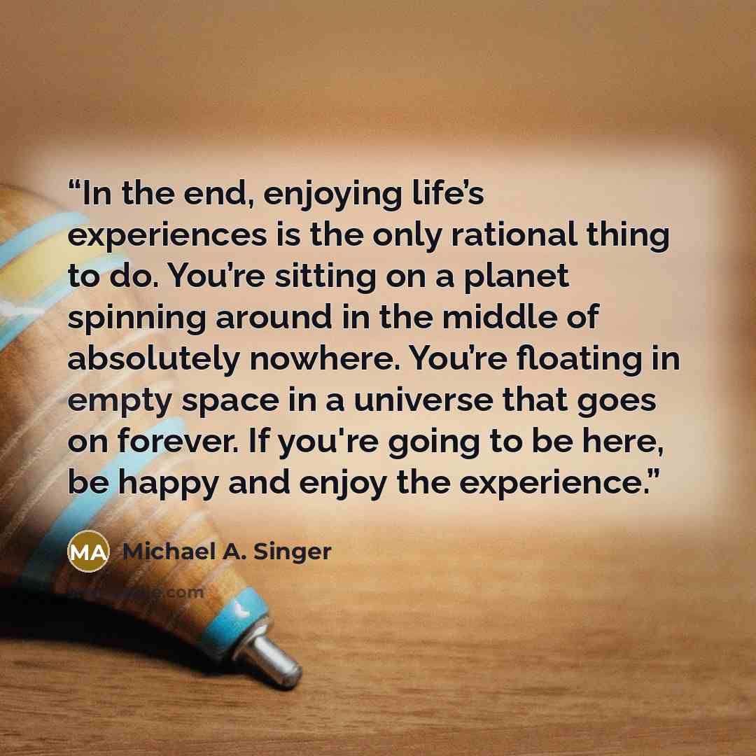 “In the end, enjoying life’s experiences is the only rational thing to do. You’re sitting on a planet spinning around in the middle of absolutely nowhere. You’re floating in empty space in a universe that goes on forever. If you're going to be here, be happy and enjoy the experience.” quote by Michael A. Singer