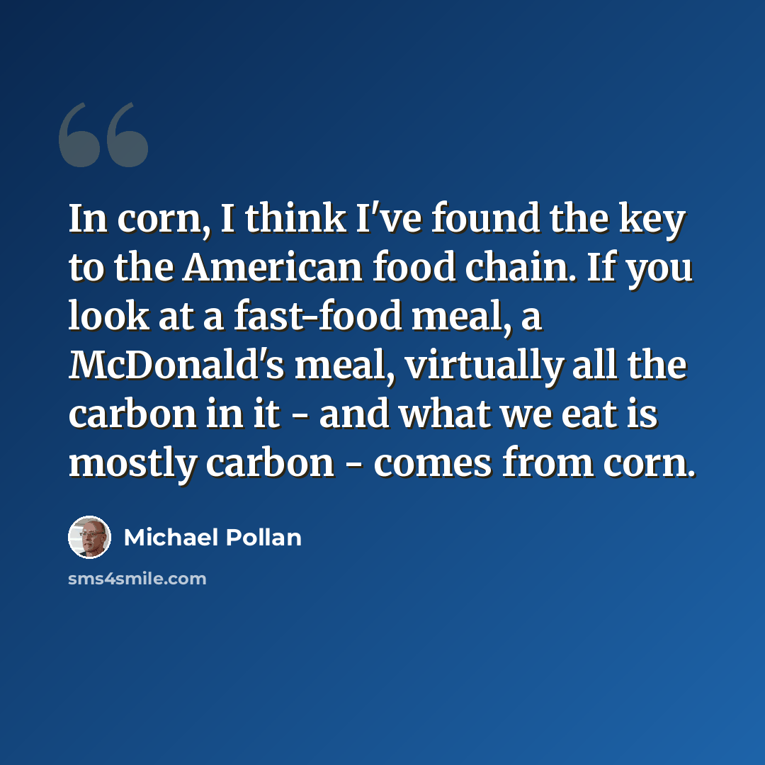 “In corn, I think I've found the key to the American food chain. If you look at a fast-food meal, a McDonald's meal, virtually all the carbon in it - and what we eat is mostly carbon - comes from corn.” quote by Michael Pollan