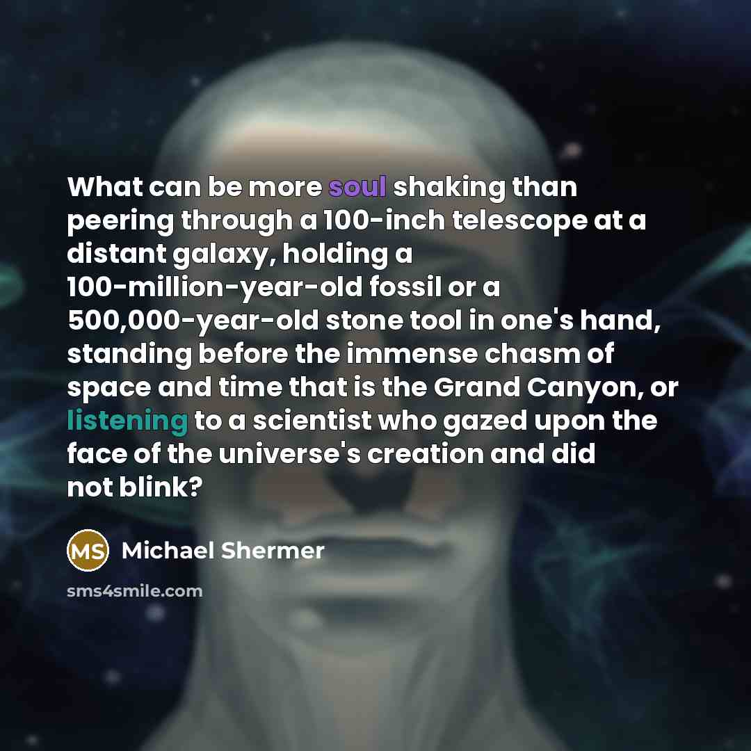 “What can be more soul shaking than peering through a 100-inch telescope at a distant galaxy, holding a 100-million-year-old fossil or a 500,000-year-old stone tool in one's hand, standing before the immense chasm of space and time that is the Grand Canyon, or listening to a scientist who gazed…” quote by Michael Shermer