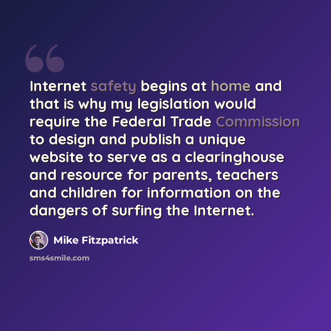 “Internet safety begins at home and that is why my legislation would require the Federal Trade Commission to design and publish a unique website to serve as a clearinghouse and resource for parents, teachers and children for information on the dangers of surfing the Internet.” quote by Mike Fitzpatrick