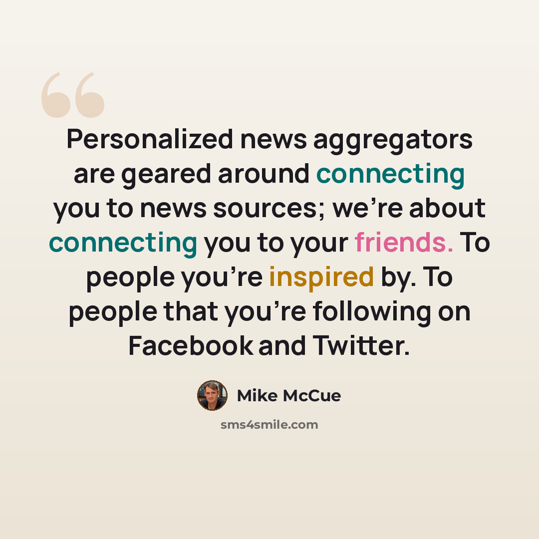 “Personalized news aggregators are geared around connecting you to news sources; we're about connecting you to your friends. To people you're inspired by. To people that you're following on Facebook and Twitter.” quote by Mike McCue