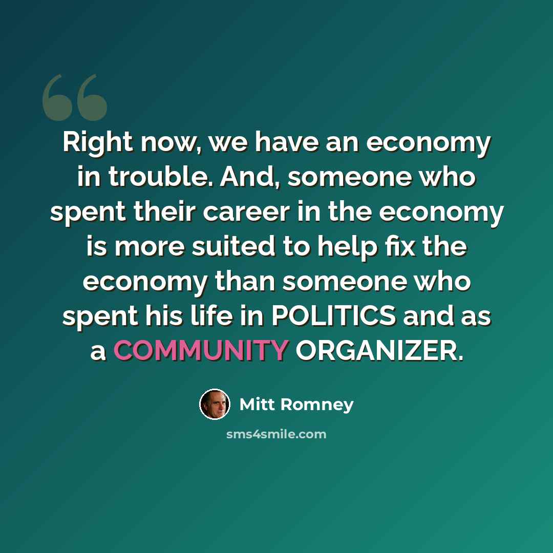“Right now, we have an economy in trouble. And, someone who spent their career in the economy is more suited to help fix the economy than someone who spent his life in POLITICS and as a COMMUNITY ORGANIZER.” quote by Mitt Romney