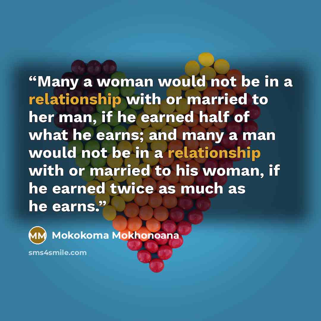 “Many a woman would not be in a relationship with or married to her man, if he earned half of what he earns; and many a man would not be in a relationship with or married to his woman, if he earned twice as much as he earns.” quote by Mokokoma Mokhonoana