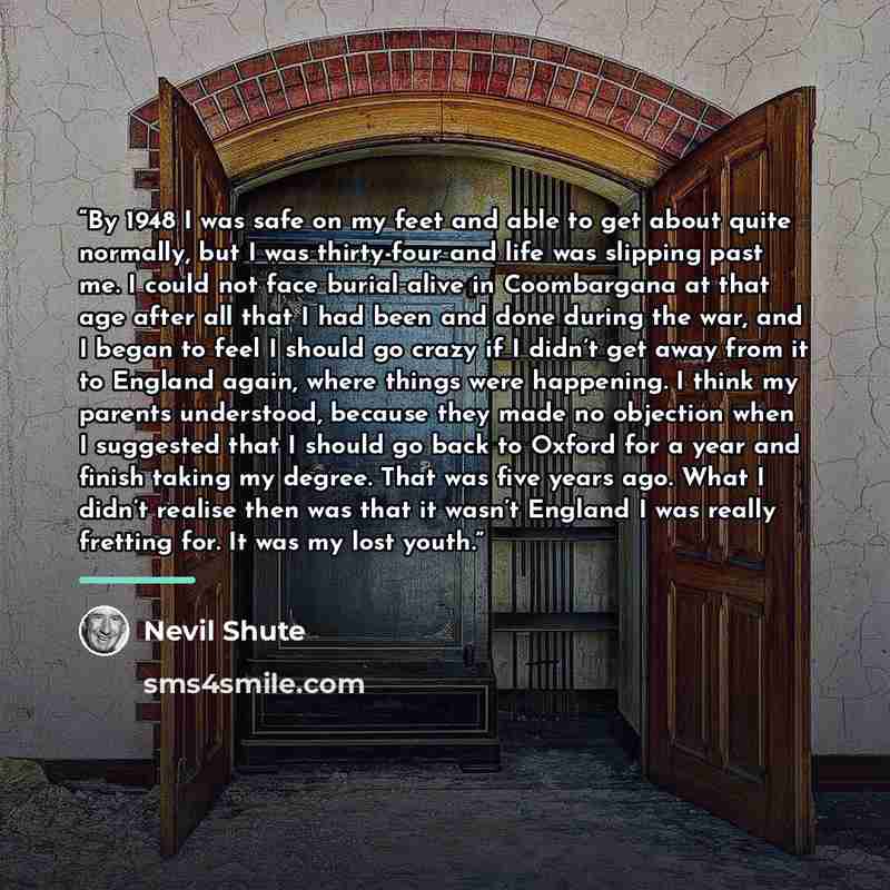 “By 1948 I was safe on my feet and able to get about quite normally, but I was thirty-four and life was slipping past me. I could not face burial alive in Coombargana at that age after all that I had been and done during the war, and I began to feel I should go crazy if I didn’t get away from it to…” quote by Nevil Shute