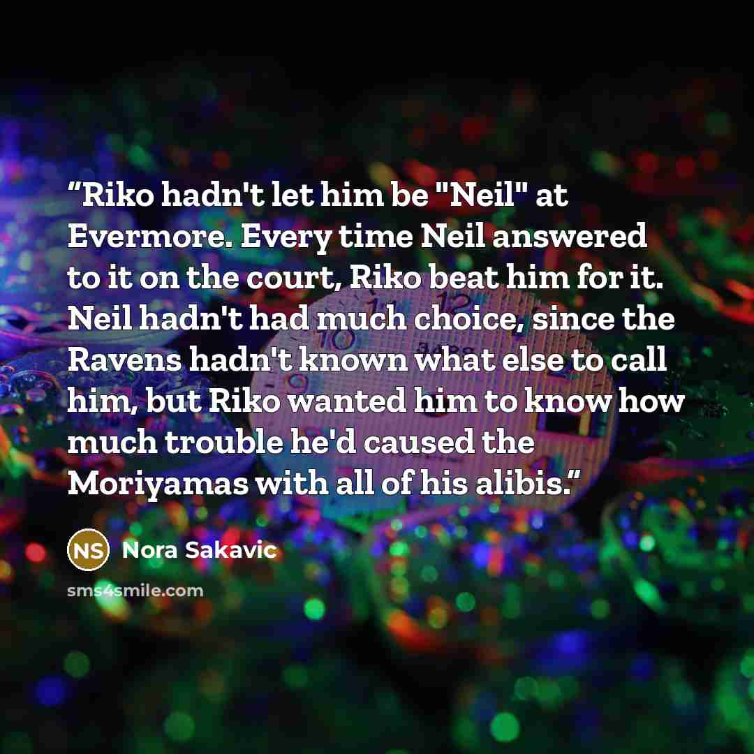 “Riko hadn't let him be "Neil" at Evermore. Every time Neil answered to it on the court, Riko beat him for it. Neil hadn't had much choice, since the Ravens hadn't known what else to call him, but Riko wanted him to know how much trouble he'd caused the Moriyamas with all of his alibis.” quote by Nora Sakavic