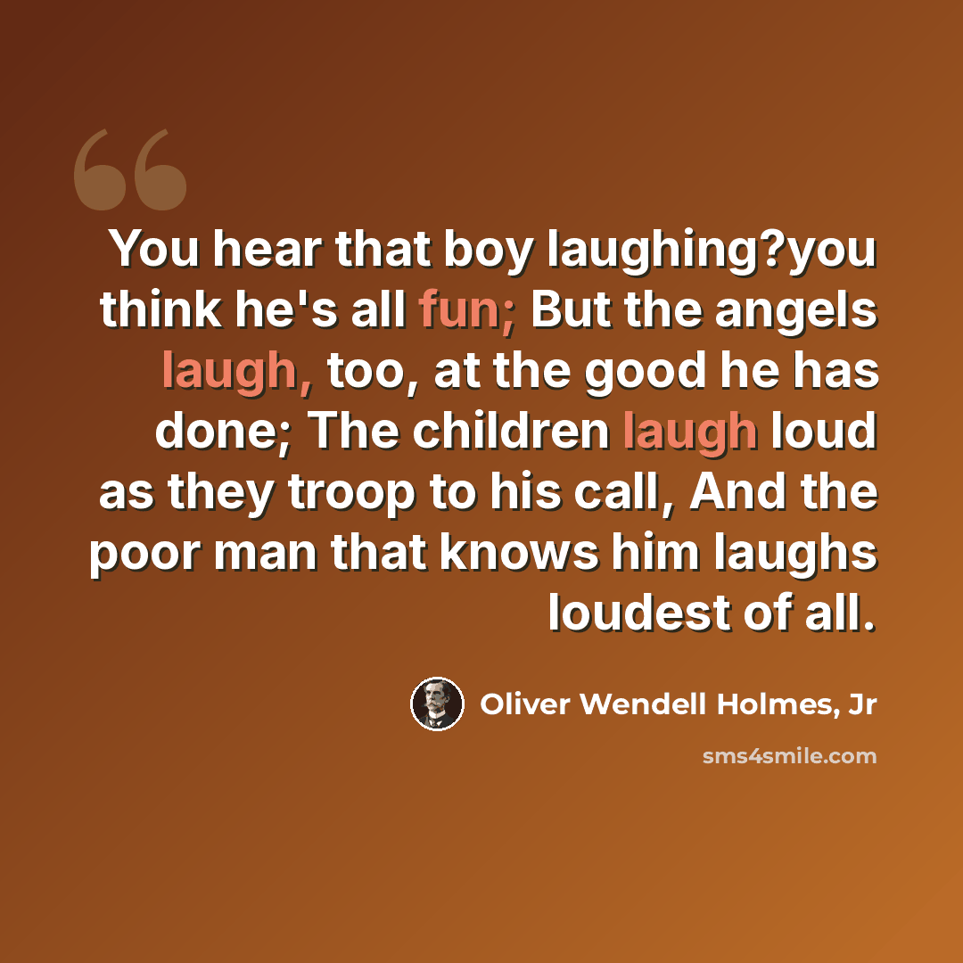 “You hear that boy laughing?you think he's all fun; But the angels laugh, too, at the good he has done; The children laugh loud as they troop to his call, And the poor man that knows him laughs loudest of all.” quote by Oliver Wendell Holmes, Jr