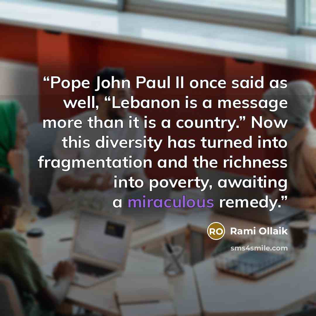 “Pope John Paul II once said as well, “Lebanon is a message more than it is a country.” Now this diversity has turned into fragmentation and the richness into poverty, awaiting a miraculous remedy.” quote by Rami Ollaik