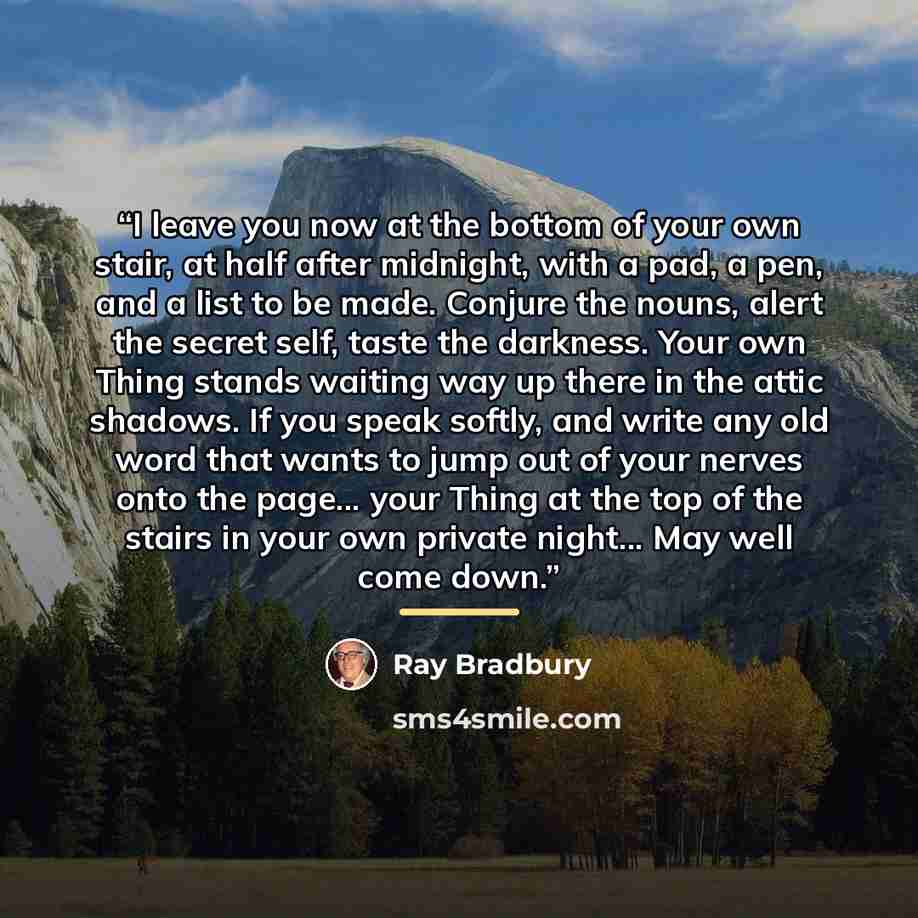 “I leave you now at the bottom of your own stair, at half after midnight, with a pad, a pen, and a list to be made. Conjure the nouns, alert the secret self, taste the darkness. Your own Thing stands waiting way up there in the attic shadows. If you speak softly, and write any old word that wants…” quote by Ray Bradbury