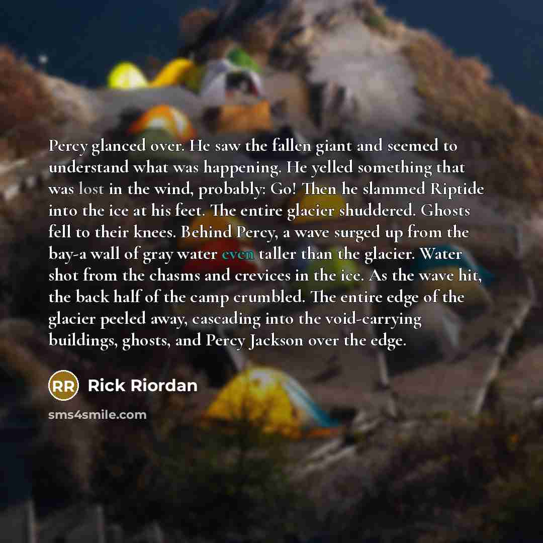 “Percy glanced over. He saw the fallen giant and seemed to understand what was happening. He yelled something that was lost in the wind, probably: Go! Then he slammed Riptide into the ice at his feet. The entire glacier shuddered. Ghosts fell to their knees. Behind Percy, a wave surged up from the…” quote by Rick Riordan
