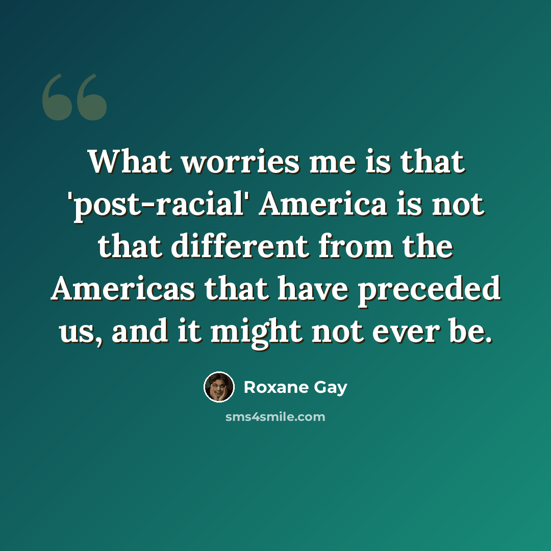 “What worries me is that 'post-racial' America is not that different from the Americas that have preceded us, and it might not ever be.” quote by Roxane Gay