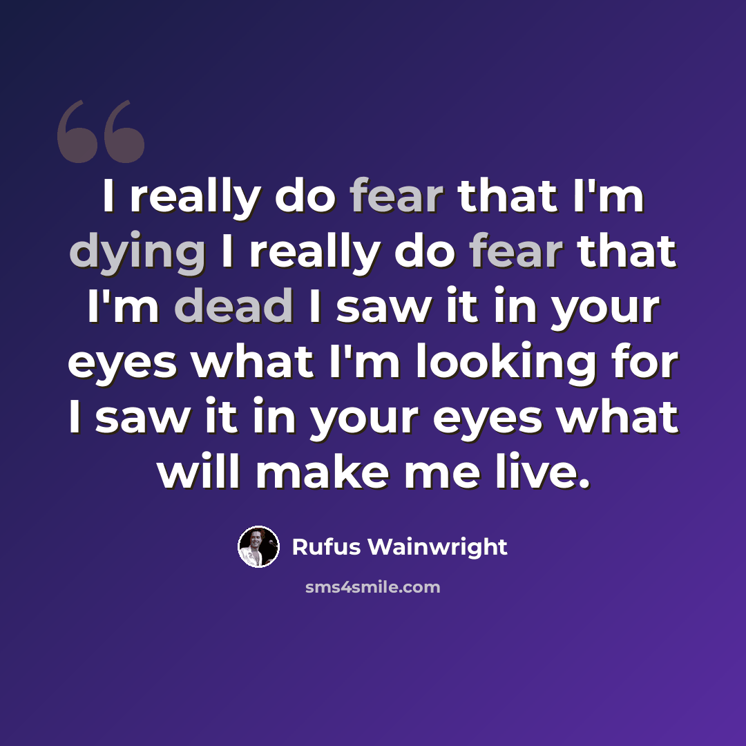 “I really do fear that I'm dying I really do fear that I'm dead I saw it in your eyes what I'm looking for I saw it in your eyes what will make me live.” quote by Rufus Wainwright