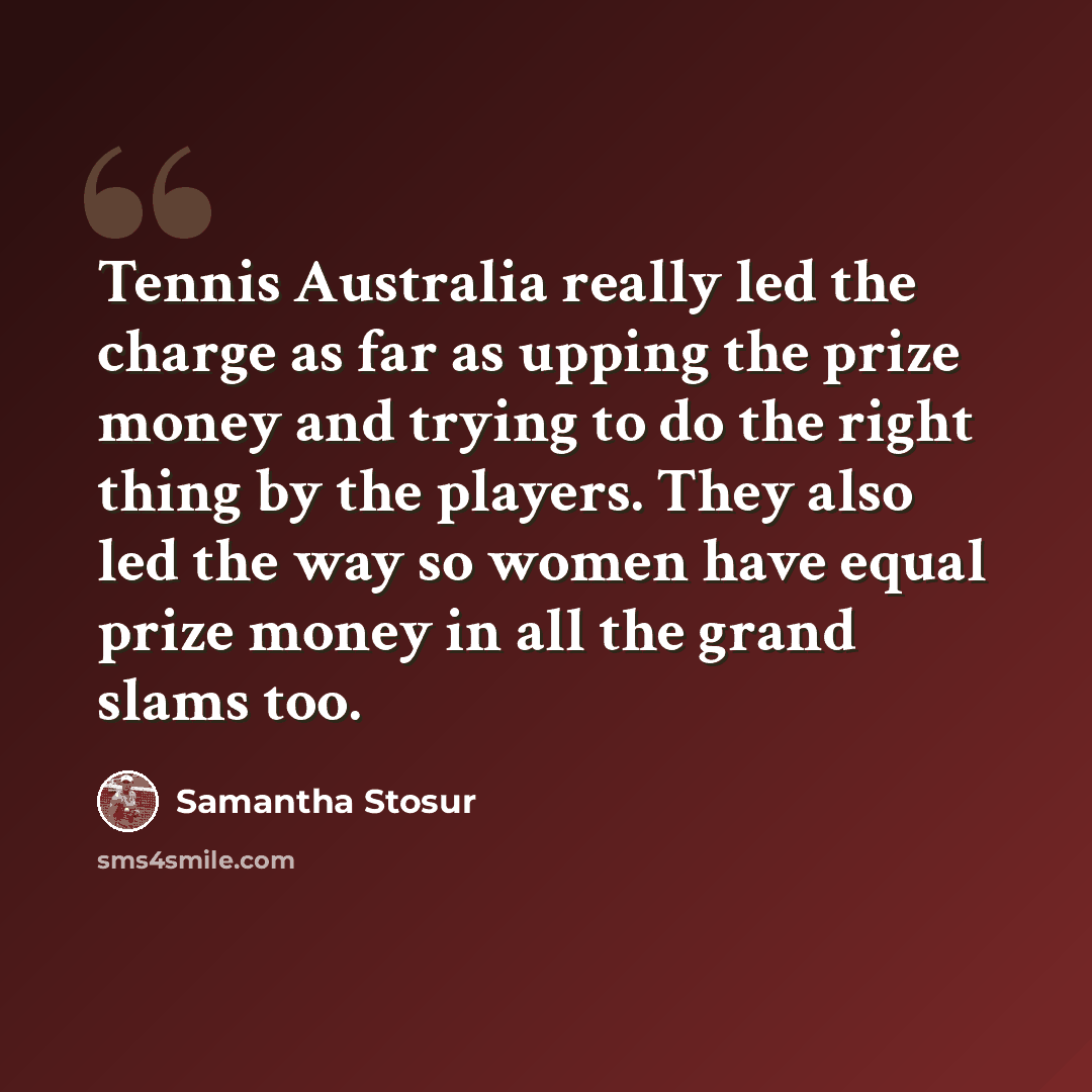 “Tennis Australia really led the charge as far as upping the prize money and trying to do the right thing by the players. They also led the way so women have equal prize money in all the grand slams too.” quote by Samantha Stosur