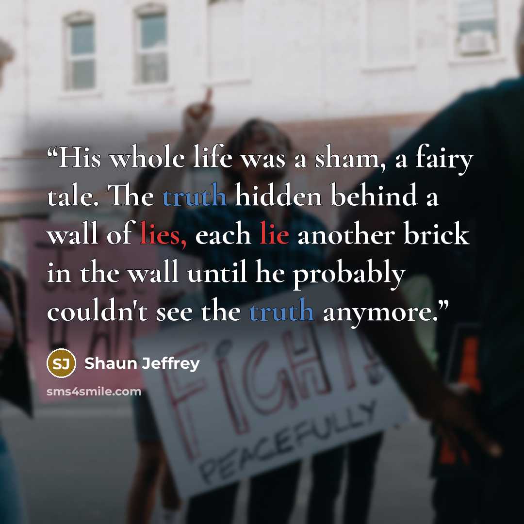 “His whole life was a sham, a fairy tale. The truth hidden behind a wall of lies, each lie another brick in the wall until he probably couldn't see the truth anymore.” quote by Shaun Jeffrey