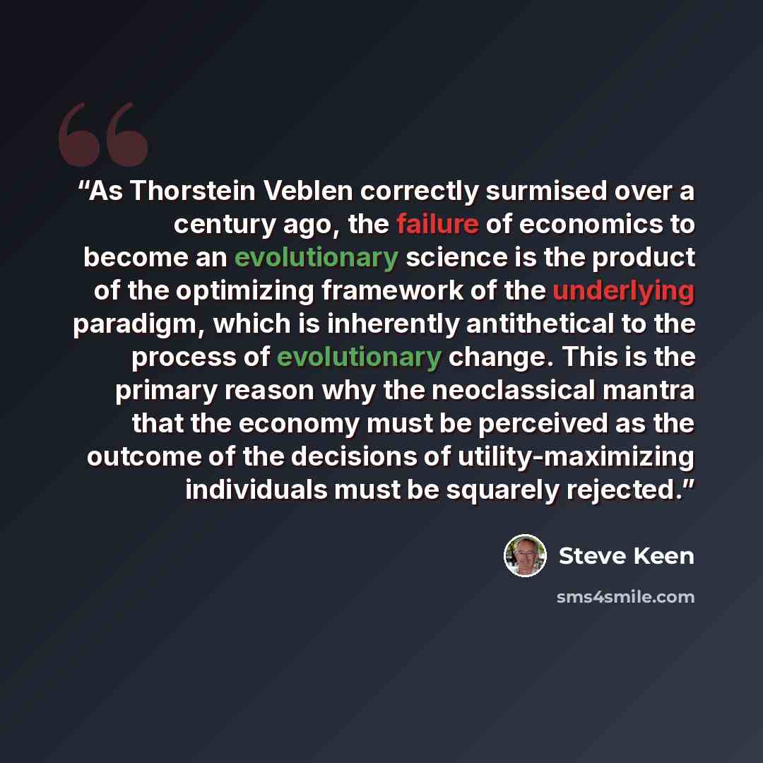 “As Thorstein Veblen correctly surmised over a century ago, the failure of economics to become an evolutionary science is the product of the optimizing framework of the underlying paradigm, which is inherently antithetical to the process of evolutionary change. This is the primary reason why the…” quote by Steve Keen