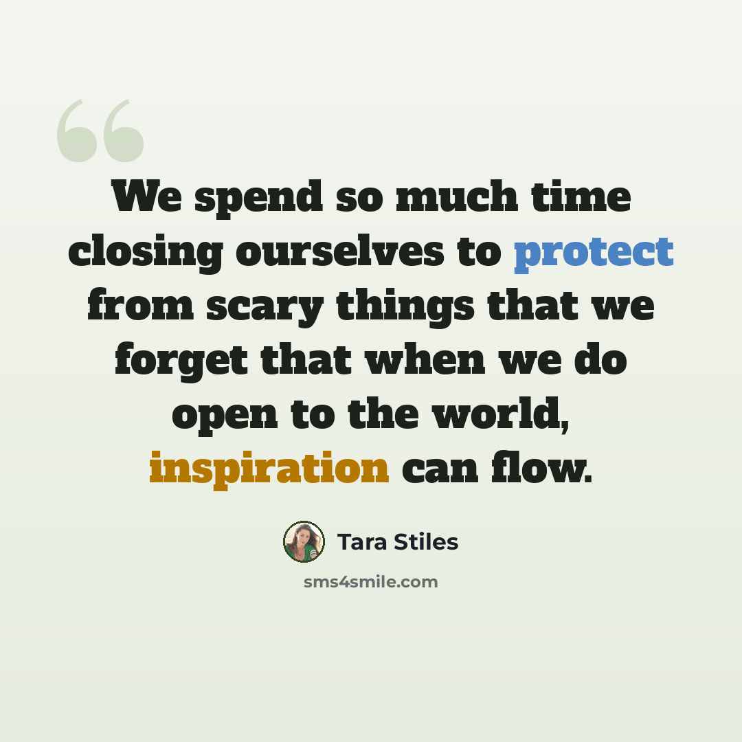 “We spend so much time closing ourselves to protect from scary things that we forget that when we do open to the world, inspiration can flow.” quote by Tara Stiles