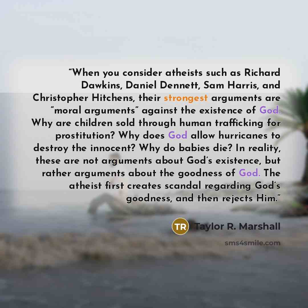 “When you consider atheists such as Richard Dawkins, Daniel Dennett, Sam Harris, and Christopher Hitchens, their strongest arguments are “moral arguments” against the existence of God. Why are children sold through human trafficking for prostitution? Why does God allow hurricanes to destroy the…” quote by Taylor R. Marshall