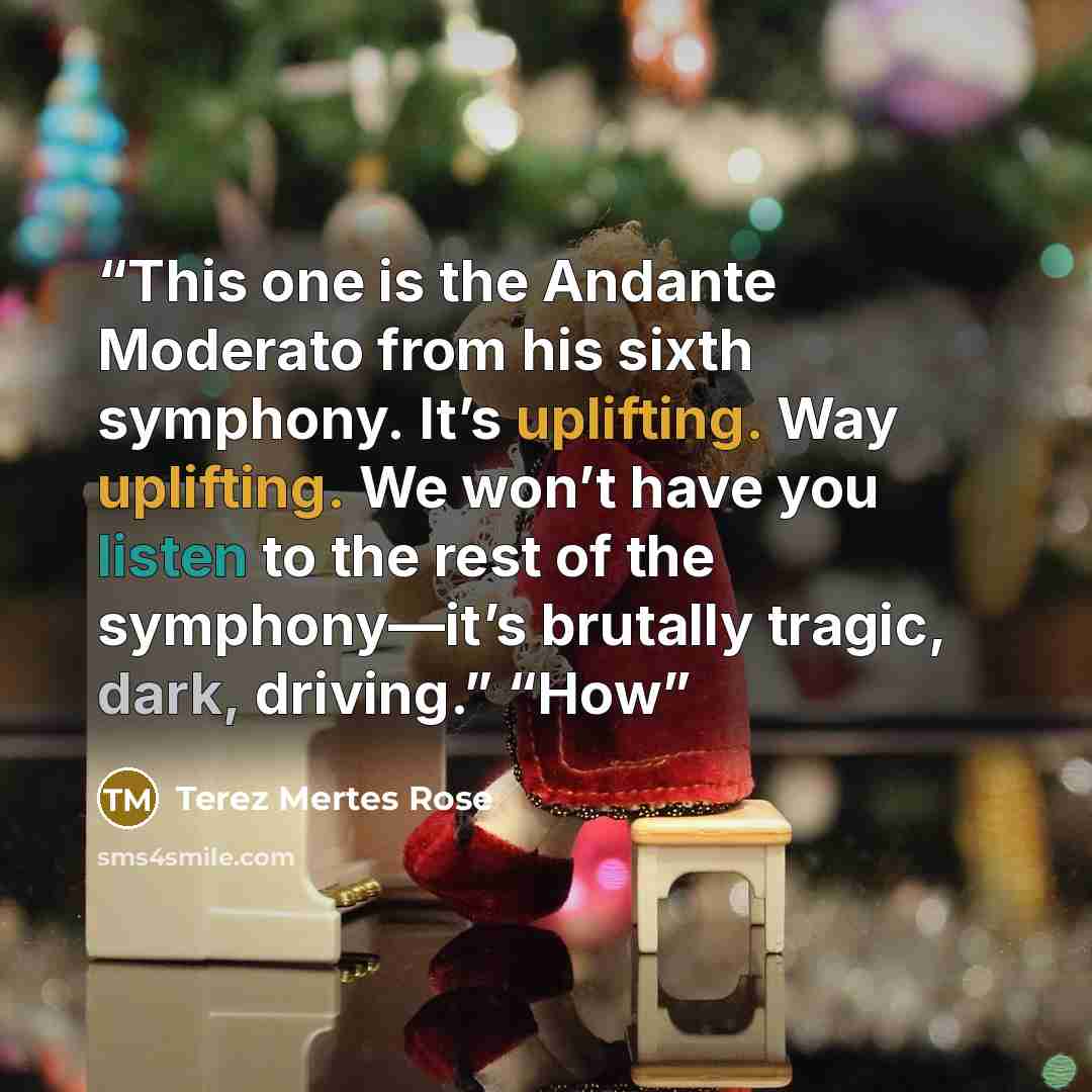 “This one is the Andante Moderato from his sixth symphony. It’s uplifting. Way uplifting. We won’t have you listen to the rest of the symphony—it’s brutally tragic, dark, driving.” “How” quote by Terez Mertes Rose