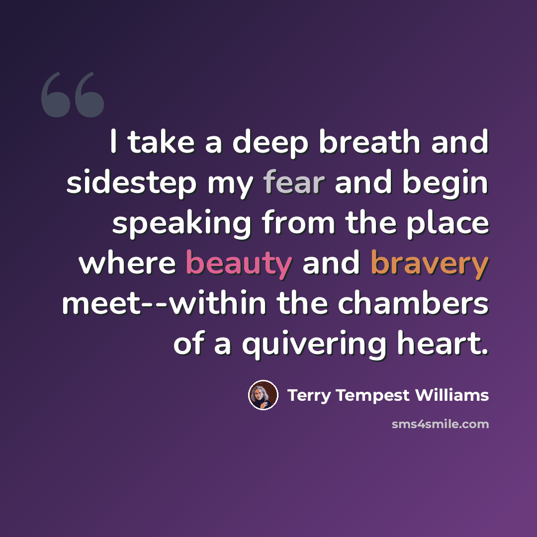 “I take a deep breath and sidestep my fear and begin speaking from the place where beauty and bravery meet--within the chambers of a quivering heart.” quote by Terry Tempest Williams