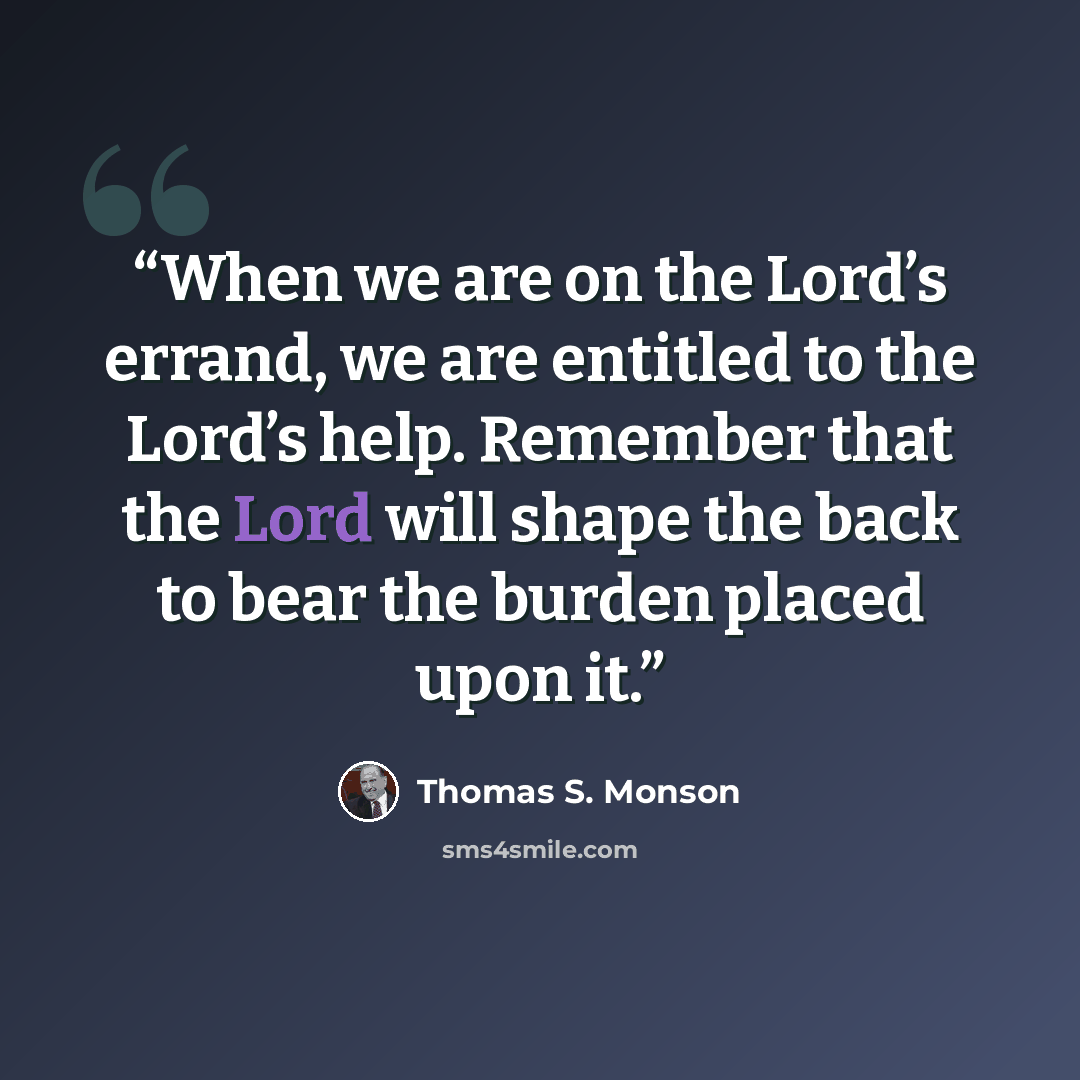 “When we are on the Lord’s errand, we are entitled to the Lord’s help. Remember that the Lord will shape the back to bear the burden placed upon it.” quote by Thomas S. Monson