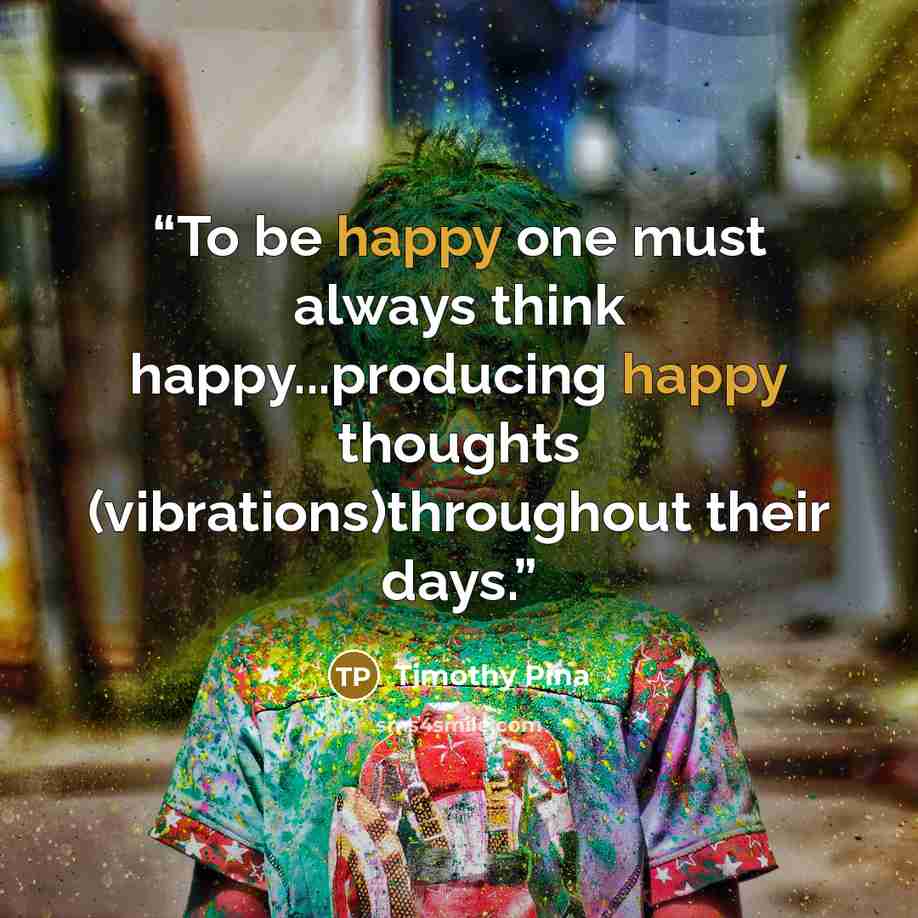 “To be happy one must always think happy...producing happy thoughts (vibrations)throughout their days.” quote by Timothy Pina