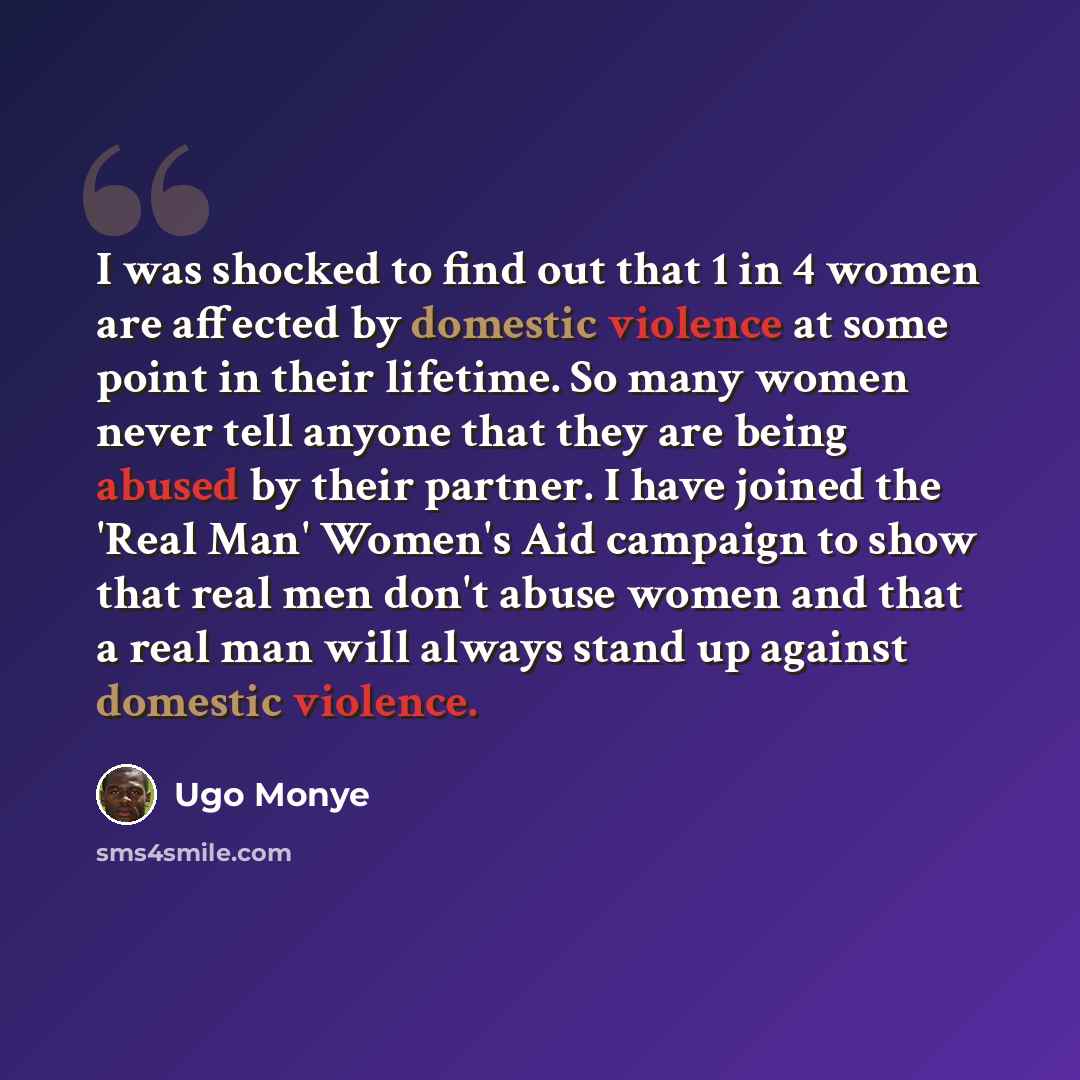 “I was shocked to find out that 1 in 4 women are affected by domestic violence at some point in their lifetime. So many women never tell anyone that they are being abused by their partner. I have joined the 'Real Man' Women's Aid campaign to show that real men don't abuse women and that a real man…” quote by Ugo Monye