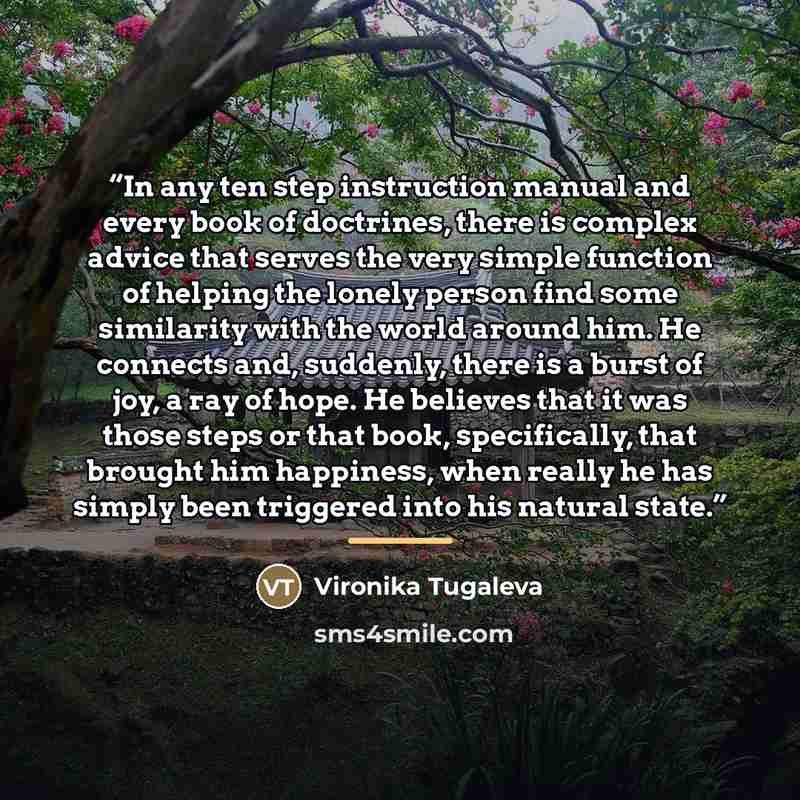 “In any ten step instruction manual and every book of doctrines, there is complex advice that serves the very simple function of helping the lonely person find some similarity with the world around him. He connects and, suddenly, there is a burst of joy, a ray of hope. He believes that it was those…” quote by Vironika Tugaleva
