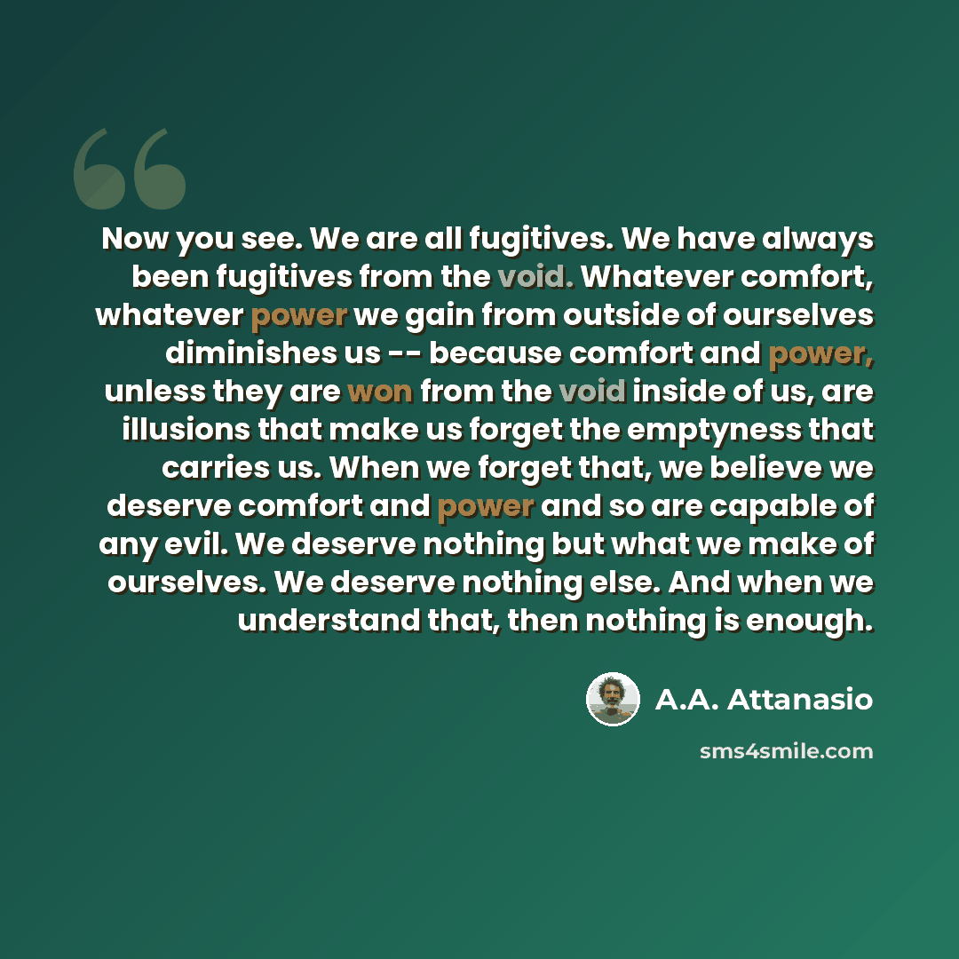 “Now you see. We are all fugitives. We have always been fugitives from the void. Whatever comfort, whatever power we gain from outside of ourselves diminishes us -- because comfort and power, unless they are won from the void inside of us, are illusions that make us forget the emptyness that…” quote by A.A. Attanasio