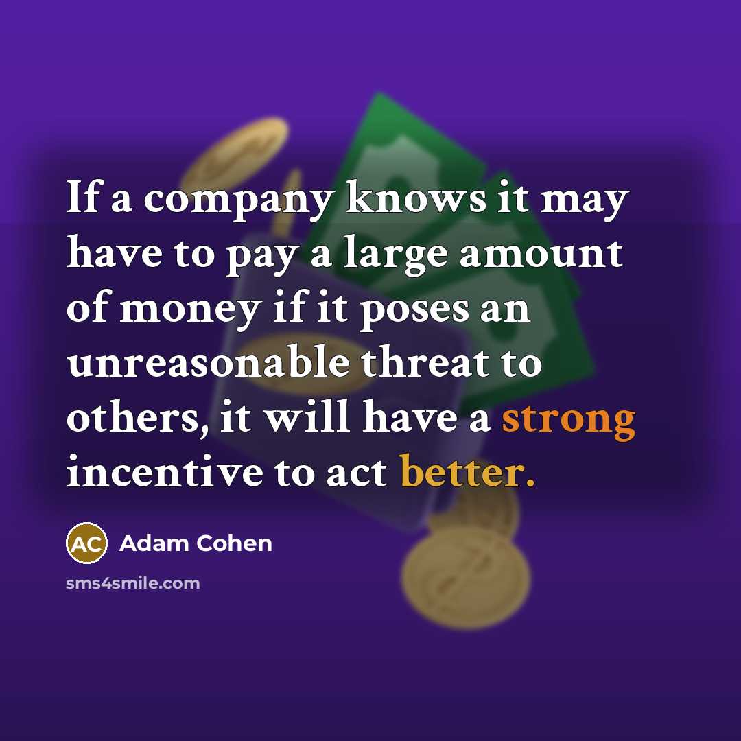 “If a company knows it may have to pay a large amount of money if it poses an unreasonable threat to others, it will have a strong incentive to act better.” quote by Adam Cohen