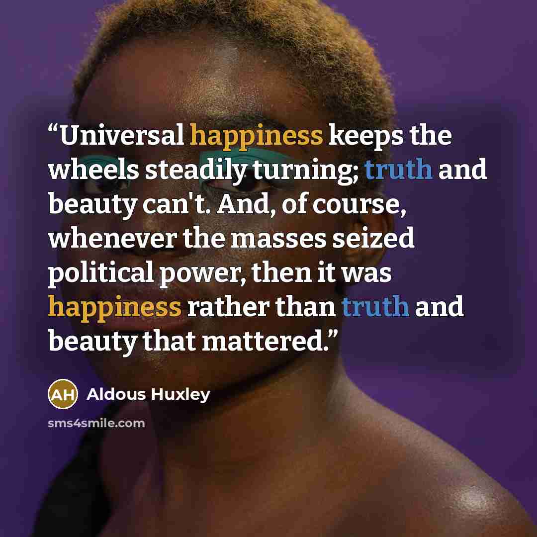 “Universal happiness keeps the wheels steadily turning; truth and beauty can't. And, of course, whenever the masses seized political power, then it was happiness rather than truth and beauty that mattered.” quote by Aldous Huxley