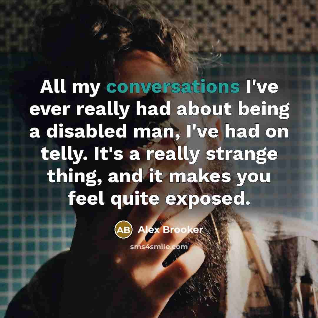 “All my conversations I've ever really had about being a disabled man, I've had on telly. It's a really strange thing, and it makes you feel quite exposed.” quote by Alex Brooker